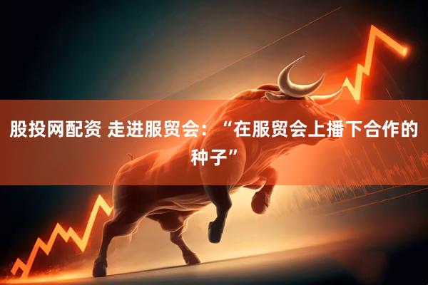 股投网配资 走进服贸会：“在服贸会上播下合作的种子”