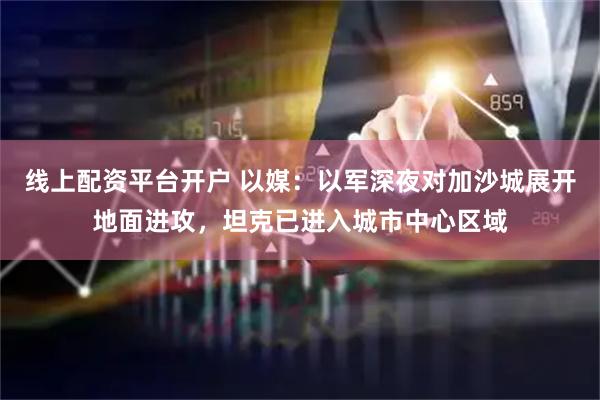 线上配资平台开户 以媒：以军深夜对加沙城展开地面进攻，坦克已进入城市中心区域