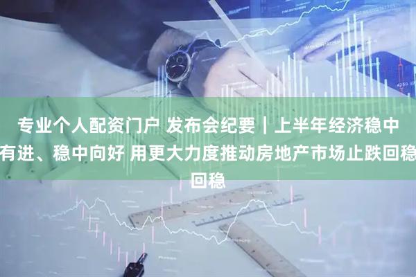 专业个人配资门户 发布会纪要｜上半年经济稳中有进、稳中向好 用更大力度推动房地产市场止跌回稳