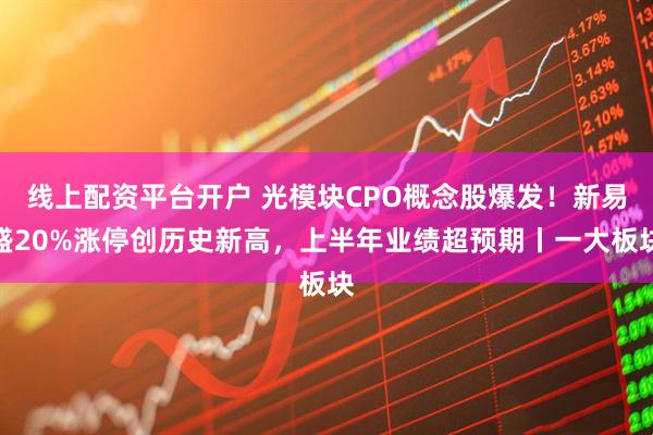 线上配资平台开户 光模块CPO概念股爆发！新易盛20%涨停创历史新高，上半年业绩超预期丨一大板块