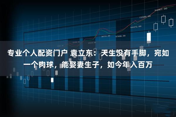 专业个人配资门户 袁立东：天生没有手脚，宛如一个肉球，能娶妻生子，如今年入百万
