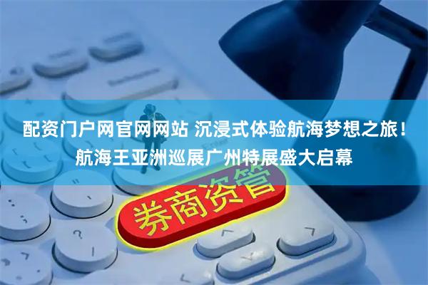 配资门户网官网网站 沉浸式体验航海梦想之旅！航海王亚洲巡展广州特展盛大启幕