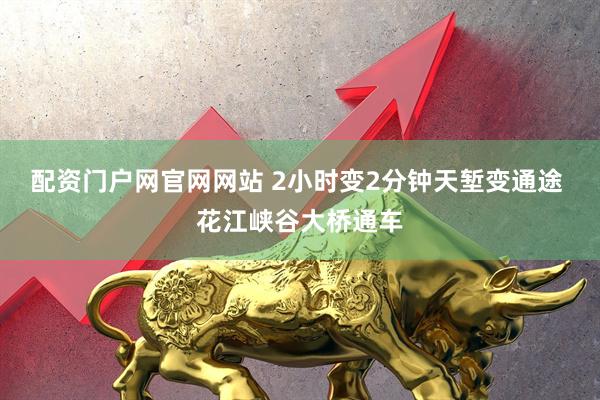 配资门户网官网网站 2小时变2分钟天堑变通途 花江峡谷大桥通车