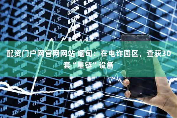配资门户网官网网站 缅甸：在电诈园区，查获30套“星链”设备