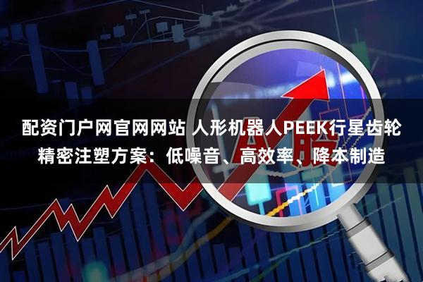 配资门户网官网网站 人形机器人PEEK行星齿轮精密注塑方案：低噪音、高效率、降本制造