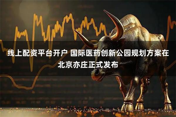 线上配资平台开户 国际医药创新公园规划方案在北京亦庄正式发布