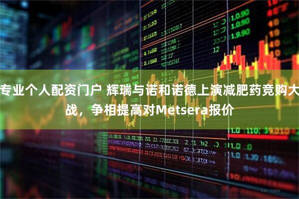 专业个人配资门户 辉瑞与诺和诺德上演减肥药竞购大战，争相提高对Metsera报价