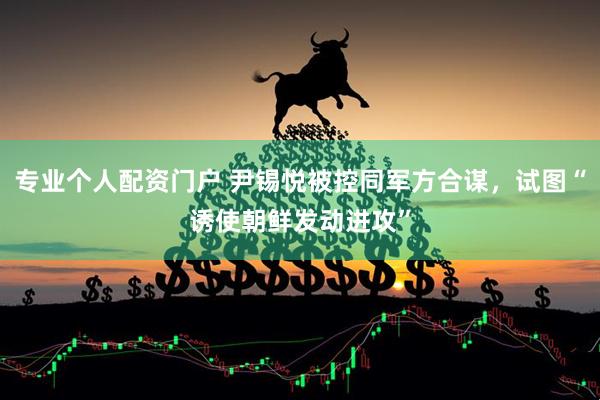 专业个人配资门户 尹锡悦被控同军方合谋，试图“诱使朝鲜发动进攻”