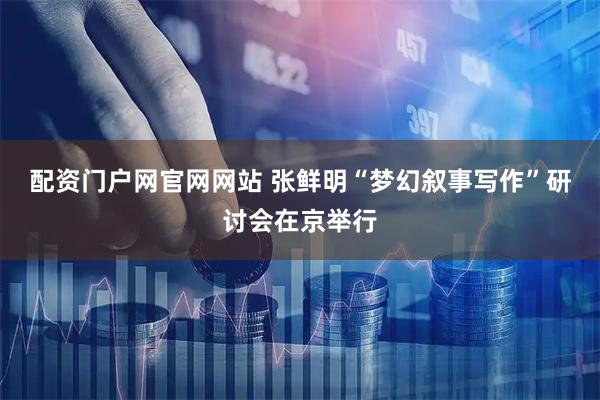 配资门户网官网网站 张鲜明“梦幻叙事写作”研讨会在京举行