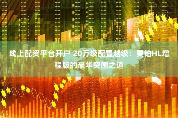 线上配资平台开户 20万级配置越级：昊铂HL增程版的豪华突围之道