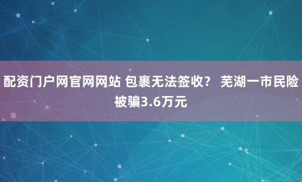 配资门户网官网网站 包裹无法签收？ 芜湖一市民险被骗3.6万元