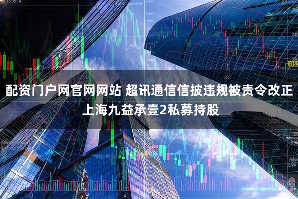 配资门户网官网网站 超讯通信信披违规被责令改正 上海九益承壹2私募持股