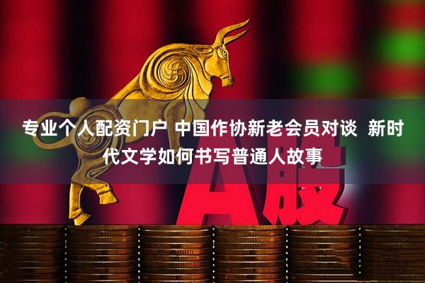 专业个人配资门户 中国作协新老会员对谈  新时代文学如何书写普通人故事
