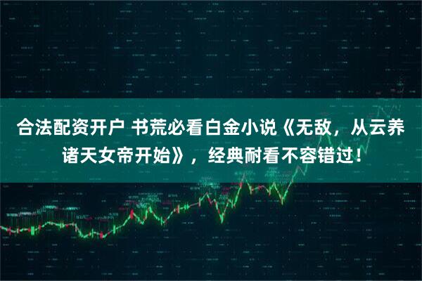 合法配资开户 书荒必看白金小说《无敌，从云养诸天女帝开始》，经典耐看不容错过！