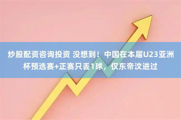炒股配资咨询投资 没想到！中国在本届U23亚洲杯预选赛+正赛只丢1球，仅东帝汶进过