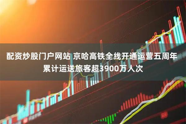 配资炒股门户网站 京哈高铁全线开通运营五周年 累计运送旅客超3900万人次
