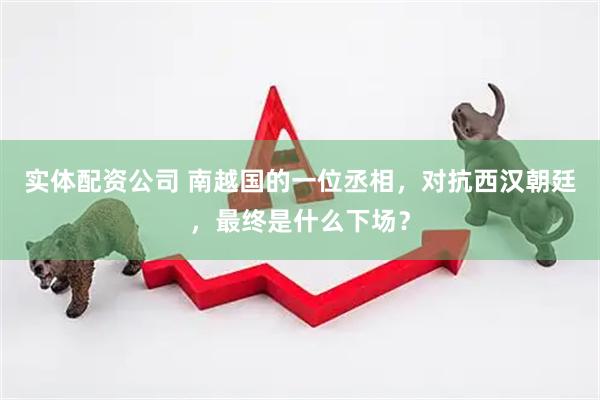 实体配资公司 南越国的一位丞相，对抗西汉朝廷，最终是什么下场？
