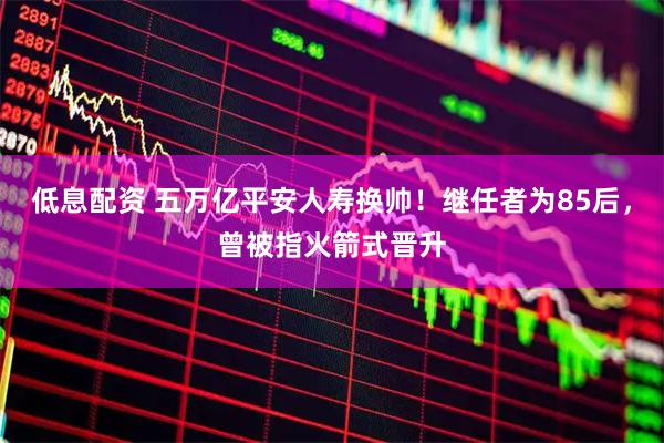 低息配资 五万亿平安人寿换帅！继任者为85后，曾被指火箭式晋升