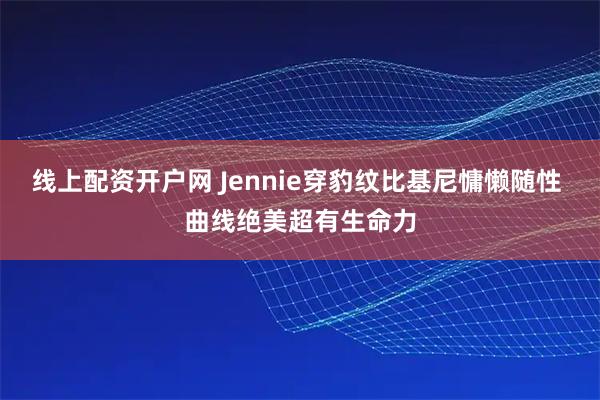 线上配资开户网 Jennie穿豹纹比基尼慵懒随性 曲线绝美超有生命力
