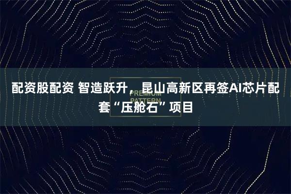 配资股配资 智造跃升，昆山高新区再签AI芯片配套“压舱石”项目