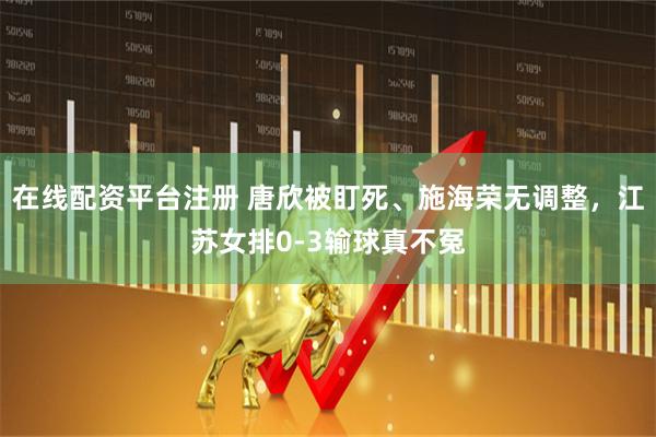 在线配资平台注册 唐欣被盯死、施海荣无调整，江苏女排0-3输球真不冤
