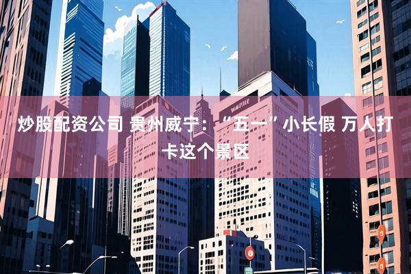炒股配资公司 贵州威宁：“五一”小长假 万人打卡这个景区