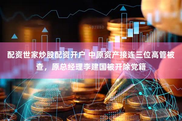 配资世家炒股配资开户 中原资产接连三位高管被查，原总经理李建国被开除党籍
