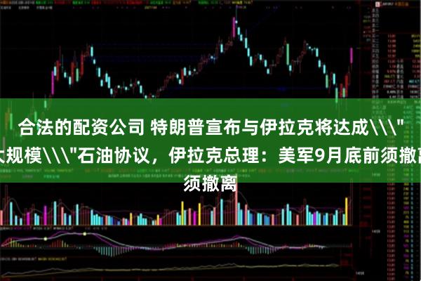 合法的配资公司 特朗普宣布与伊拉克将达成\＂大规模\＂石油协议，伊拉克总理：美军9月底前须撤离